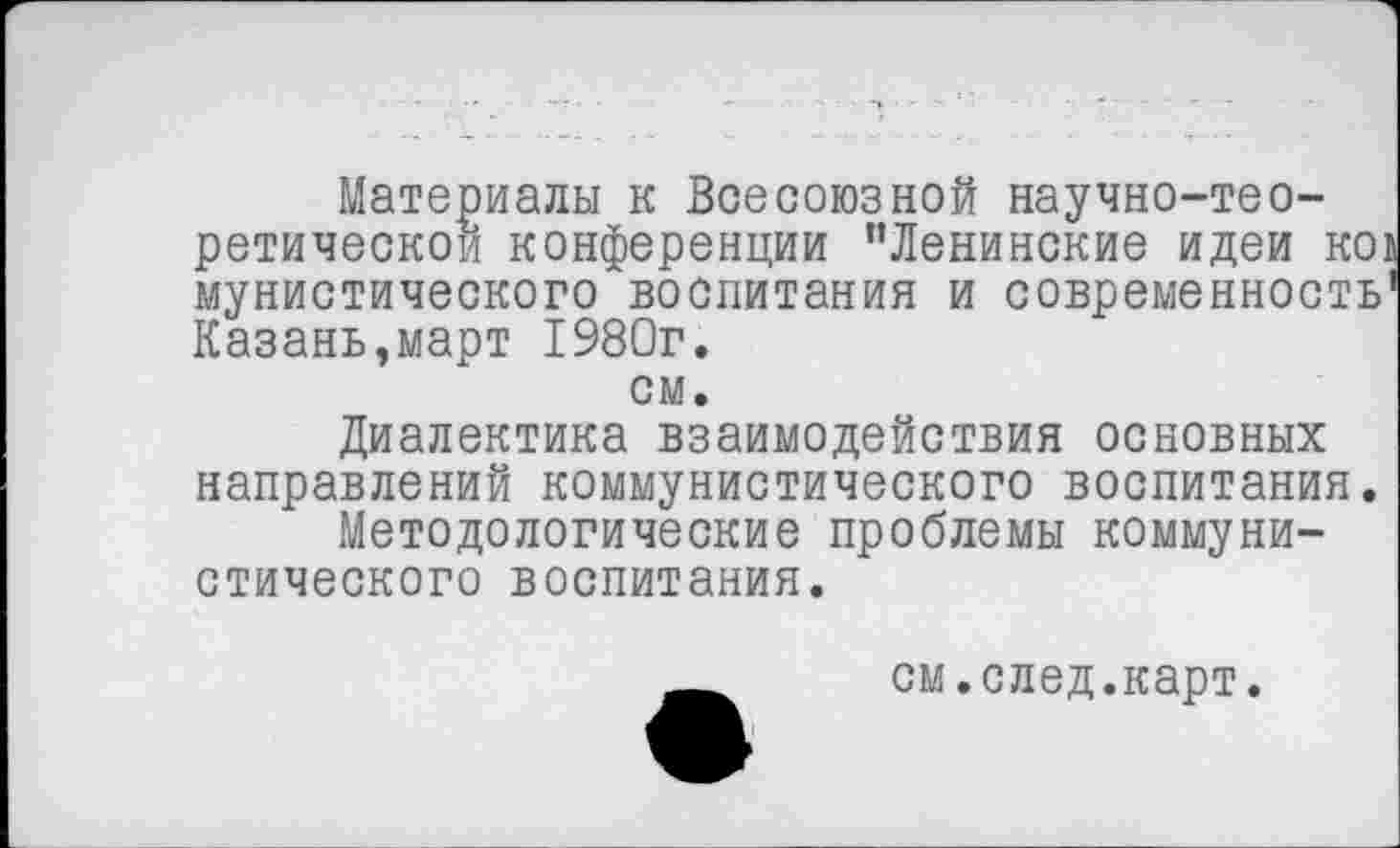 ﻿Материалы к Всесоюзной научно-тео-ретическои конференции ’’Ленинские идеи ко1 мунистического воспитания и современность' Казань,март 1980г. см.
Диалектика взаимодействия основных направлений коммунистического воспитания.
Методологические проблемы коммунистического воспитания.
_см.след.карт.